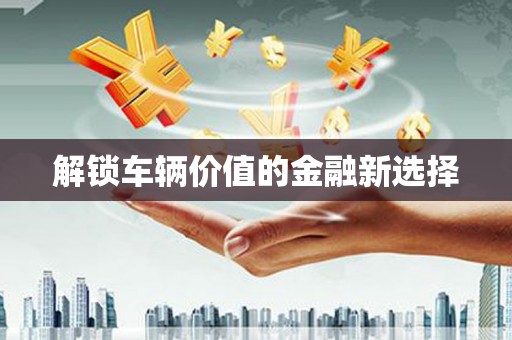 江阴解锁车辆价值的金融新选择